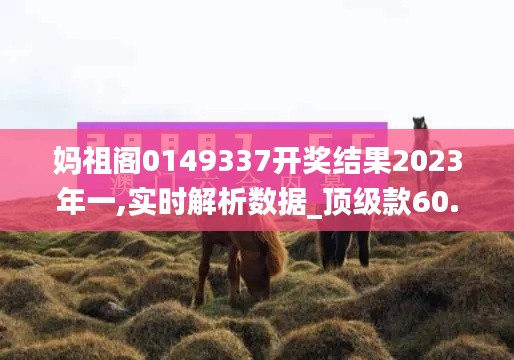 媽祖閣0149337開(kāi)獎(jiǎng)結(jié)果2023年一,實(shí)時(shí)解析數(shù)據(jù)_頂級(jí)款60.106