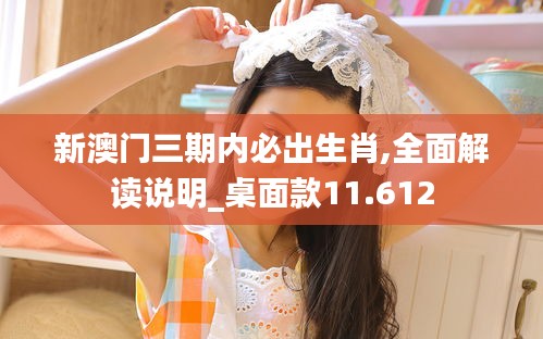 新澳門三期內(nèi)必出生肖,全面解讀說明_桌面款11.612