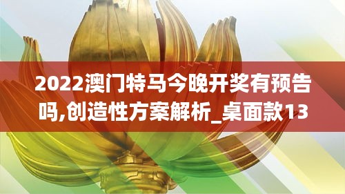 2022澳門特馬今晚開獎有預(yù)告嗎,創(chuàng)造性方案解析_桌面款13.911