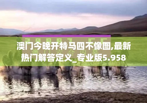 澳門今晚開特馬四不像圖,最新熱門解答定義_專業(yè)版5.958