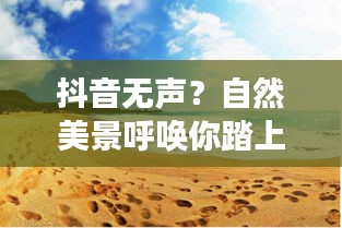 自然美景呼喚你踏上旅程，抖音無聲，解鎖心靈寧靜之旅