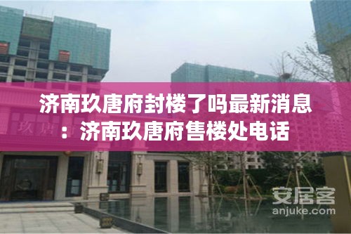 濟(jì)南玖唐府封樓了嗎最新消息：濟(jì)南玖唐府售樓處電話 