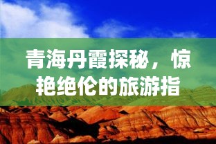 青海丹霞探秘，驚艷絕倫的旅游指南