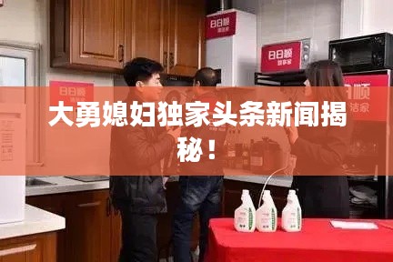 大勇媳婦獨(dú)家頭條新聞揭秘！