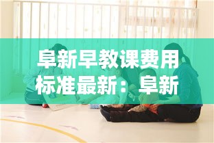 阜新早教課費用標準最新：阜新市教育機構(gòu)哪家好 