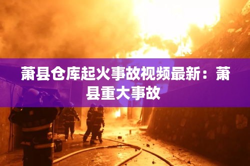 蕭縣倉庫起火事故視頻最新：蕭縣重大事故 