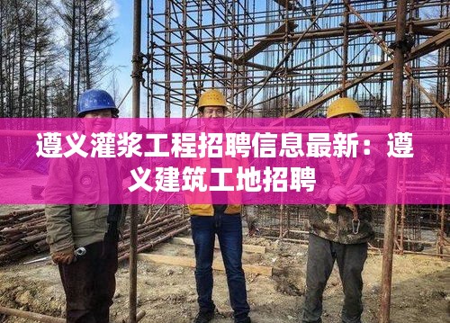 遵義灌漿工程招聘信息最新：遵義建筑工地招聘 