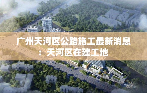 廣州天河區(qū)公路施工最新消息：天河區(qū)在建工地 