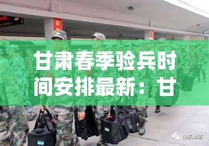 甘肅春季驗(yàn)兵時(shí)間安排最新：甘肅征兵什么時(shí)候結(jié)束 