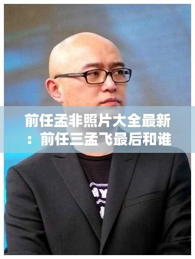 前任孟非照片大全最新：前任三孟飛最后和誰一起了 