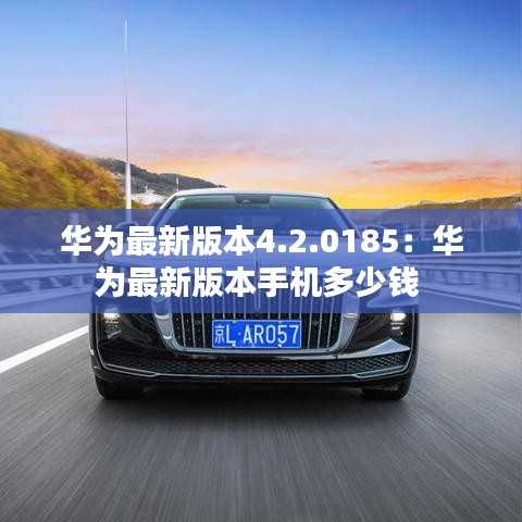 華為最新版本4.2.0185：華為最新版本手機多少錢 