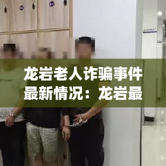 龍巖老人詐騙事件最新情況：龍巖最新詐騙案 