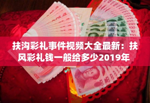 扶溝彩禮事件視頻大全最新：扶風(fēng)彩禮錢一般給多少2019年 