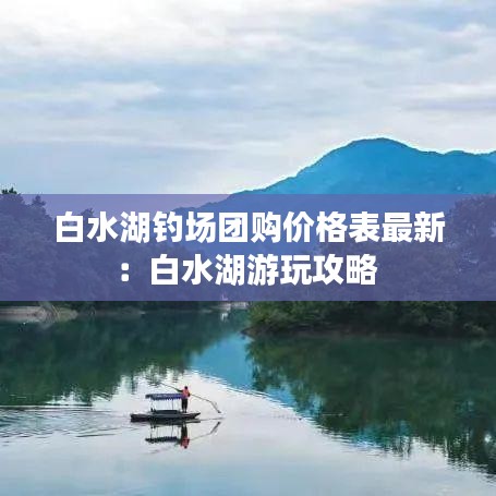 白水湖釣場團(tuán)購價(jià)格表最新：白水湖游玩攻略 