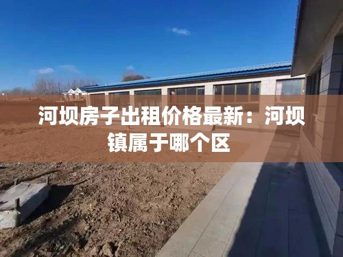 河壩房子出租價格最新：河壩鎮(zhèn)屬于哪個區(qū) 