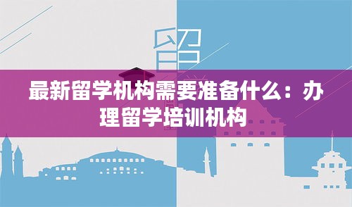 最新留學(xué)機(jī)構(gòu)需要準(zhǔn)備什么：辦理留學(xué)培訓(xùn)機(jī)構(gòu) 