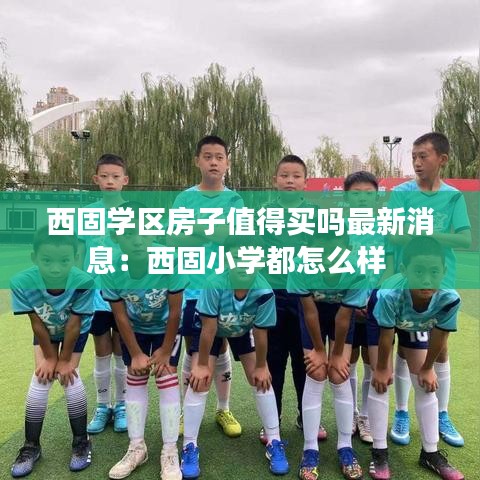 西固學(xué)區(qū)房子值得買嗎最新消息：西固小學(xué)都怎么樣 