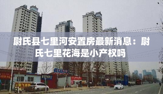 尉氏縣七里河安置房最新消息：尉氏七里花海是小產(chǎn)權(quán)嗎 