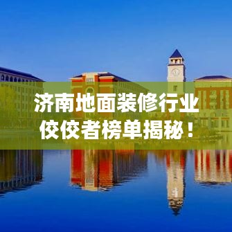 濟(jì)南地面裝修行業(yè)佼佼者榜單揭秘！專業(yè)裝修公司排名解讀！