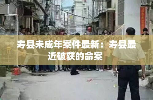 壽縣未成年案件最新：壽縣最近破獲的命案 