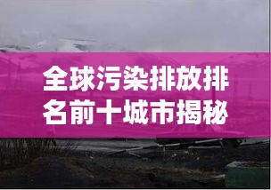 全球污染排放排名前十城市揭秘，污染背后的驚人真相