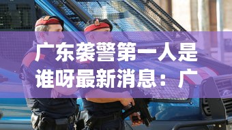 廣東襲警第一人是誰呀最新消息：廣東襲擊事件 
