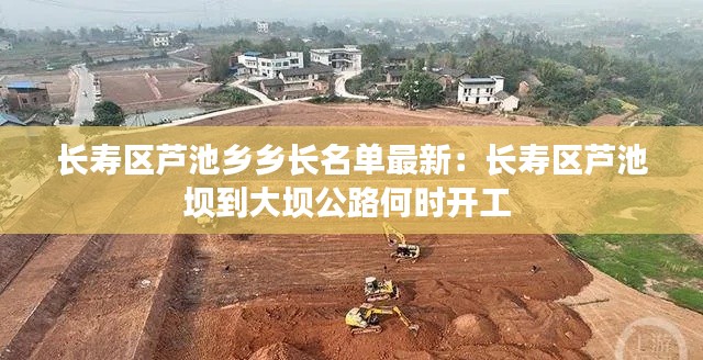 長(zhǎng)壽區(qū)蘆池鄉(xiāng)鄉(xiāng)長(zhǎng)名單最新：長(zhǎng)壽區(qū)蘆池壩到大壩公路何時(shí)開工 