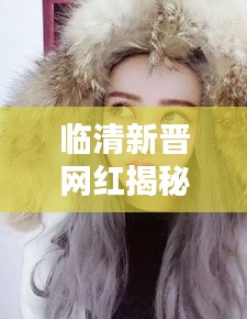 臨清新晉網(wǎng)紅揭秘，新一代網(wǎng)紅是誰(shuí)？最新動(dòng)態(tài)曝光！