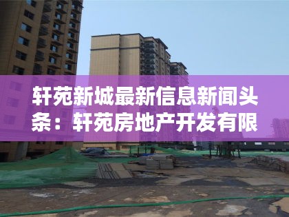 軒苑新城最新信息新聞?lì)^條：軒苑房地產(chǎn)開發(fā)有限公司 