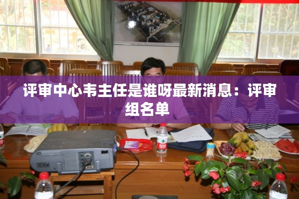 評(píng)審中心韋主任是誰(shuí)呀最新消息：評(píng)審組名單 