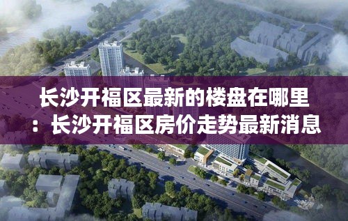 長沙開福區(qū)最新的樓盤在哪里：長沙開福區(qū)房價走勢最新消息 