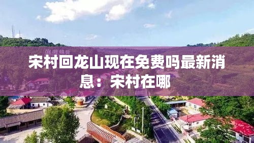 宋村回龍山現(xiàn)在免費(fèi)嗎最新消息：宋村在哪 