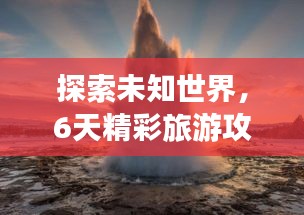 探索未知世界，6天精彩旅游攻略！