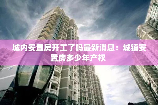 城內(nèi)安置房開工了嗎最新消息：城鎮(zhèn)安置房多少年產(chǎn)權(quán) 