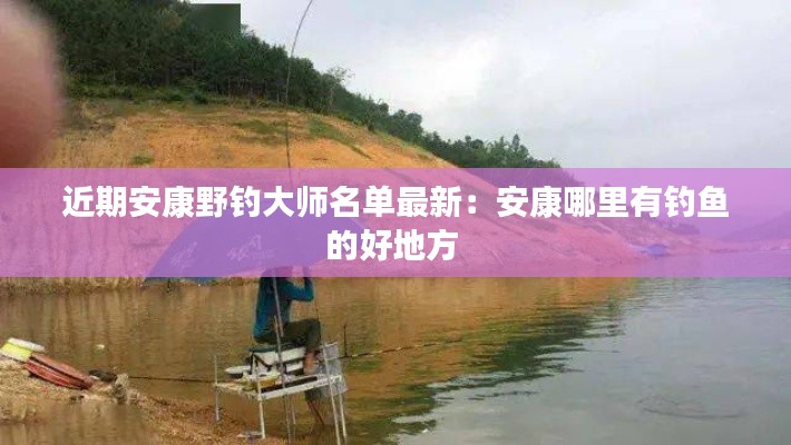 近期安康野釣大師名單最新：安康哪里有釣魚的好地方 