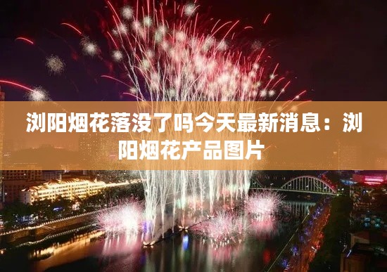 瀏陽煙花落沒了嗎今天最新消息：瀏陽煙花產(chǎn)品圖片 