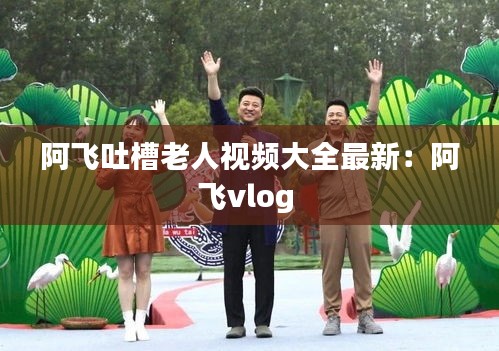 阿飛吐槽老人視頻大全最新：阿飛vlog 