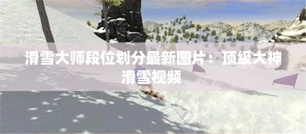 滑雪大師段位劃分最新圖片：頂級(jí)大神滑雪視頻 