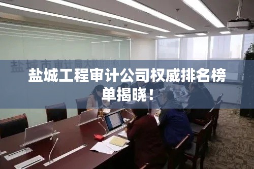 鹽城工程審計(jì)公司權(quán)威排名榜單揭曉！