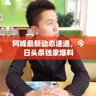 阿峰最新動(dòng)態(tài)速遞，今日頭條獨(dú)家爆料