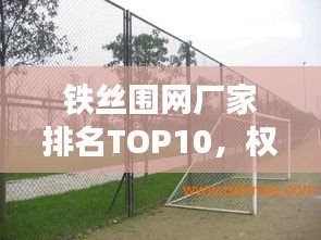 鐵絲圍網(wǎng)廠家排名TOP10，權(quán)威榜單，不容錯(cuò)過(guò)！