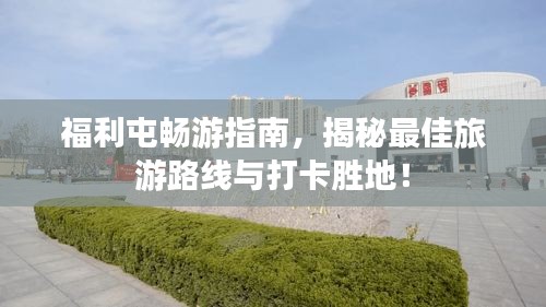 福利屯暢游指南，揭秘最佳旅游路線與打卡勝地！
