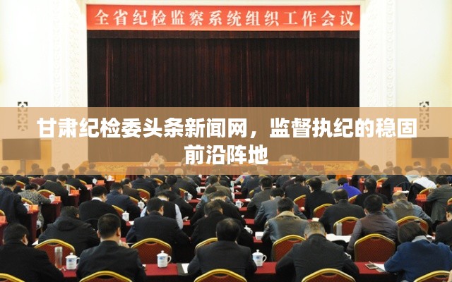 甘肅紀(jì)檢委頭條新聞網(wǎng)，監(jiān)督執(zhí)紀(jì)的穩(wěn)固前沿陣地