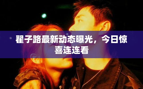 翟子路最新動態(tài)曝光，今日驚喜連連看