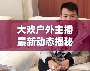 大歡戶外主播最新動態(tài)揭秘