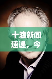 十渡新聞速遞，今日最新動(dòng)態(tài)一網(wǎng)打盡