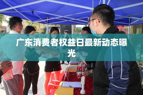 廣東消費(fèi)者權(quán)益日最新動(dòng)態(tài)曝光