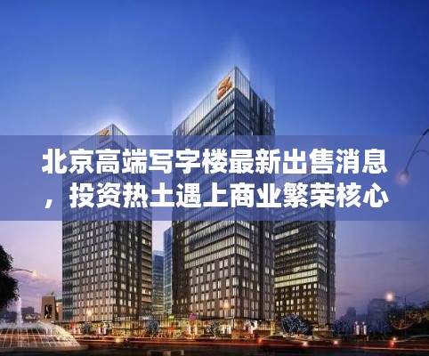北京高端寫字樓最新出售消息，投資熱土遇上商業(yè)繁榮核心區(qū)