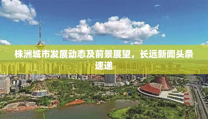 株洲城市發(fā)展動態(tài)及前景展望，長遠(yuǎn)新聞頭條速遞