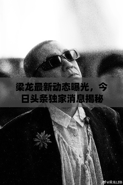 梁龍最新動(dòng)態(tài)曝光，今日頭條獨(dú)家消息揭秘
